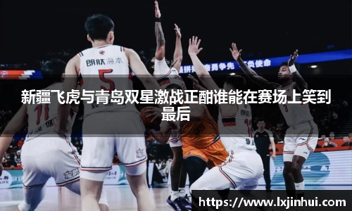 新疆飞虎与青岛双星激战正酣谁能在赛场上笑到最后